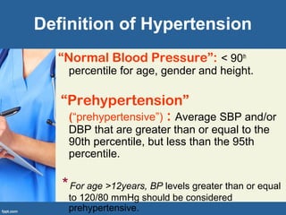 Definition of Hypertension
“Normal Blood Pressure”: < 90th
percentile for age, gender and height.
“Prehypertension”
(“prehypertensive”) : Average SBP and/or
DBP that are greater than or equal to the
90th percentile, but less than the 95th
percentile.
* For age >12years, BP levels greater than or equal
to 120/80 mmHg should be considered
prehypertensive.
 