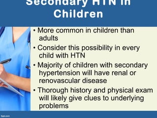 Secondary HTN in
Children
• More common in children than
adults
• Consider this possibility in every
child with HTN
• Majority of children with secondary
hypertension will have renal or
renovascular disease
• Thorough history and physical exam
will likely give clues to underlying
problems
 