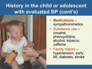 History in the child or adolescent
with evaluated BP (cont’s)
• Medications –
sympathomimetics
• Substance use –
cocaine,
phencyclidine,
alcohol, tobacco,
caffeine
• Family history –
hypertension, early
MI, diabetes, stroke
 
