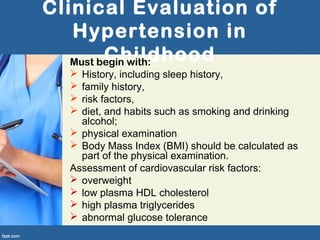 Clinical Evaluation of
Hypertension in
ChildhoodMust begin with:
 History, including sleep history,
 family history,
 risk factors,
 diet, and habits such as smoking and drinking
alcohol;
 physical examination
 Body Mass Index (BMI) should be calculated as
part of the physical examination.
Assessment of cardiovascular risk factors:
 overweight
 low plasma HDL cholesterol
 high plasma triglycerides
 abnormal glucose tolerance
 