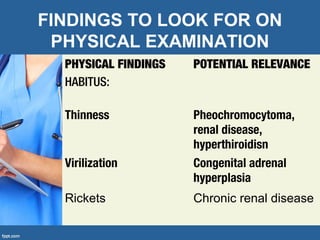 FINDINGS TO LOOK FOR ON
PHYSICAL EXAMINATION
PHYSICAL FINDINGS
HABITUS:
POTENTIAL RELEVANCE
Thinness Pheochromocytoma,
renal disease,
hyperthiroidisn
Virilization Congenital adrenal
hyperplasia
Rickets Chronic renal disease
 