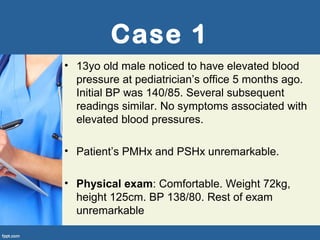 Case 1
• 13yo old male noticed to have elevated blood
pressure at pediatrician’s office 5 months ago.
Initial BP was 140/85. Several subsequent
readings similar. No symptoms associated with
elevated blood pressures.
• Patient’s PMHx and PSHx unremarkable.
• Physical exam: Comfortable. Weight 72kg,
height 125cm. BP 138/80. Rest of exam
unremarkable
 