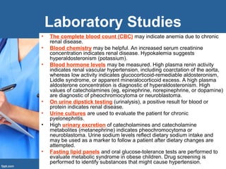 Laboratory Studies
• The complete blood count (CBC) may indicate anemia due to chronic
renal disease.
• Blood chemistry may be helpful. An increased serum creatinine
concentration indicates renal disease. Hypokalemia suggests
hyperaldosteronism (potassium).
• Blood hormone levels may be measured. High plasma renin activity
indicates renal vascular hypertension, including coarctation of the aorta,
whereas low activity indicates glucocorticoid-remediable aldosteronism,
Liddle syndrome, or apparent mineralocorticoid excess. A high plasma
aldosterone concentration is diagnostic of hyperaldosteronism. High
values of catecholamines (eg, epinephrine, norepinephrine, or dopamine)
are diagnostic of pheochromocytoma or neuroblastoma.
• On urine dipstick testing (urinalysis), a positive result for blood or
protein indicates renal disease.
• Urine cultures are used to evaluate the patient for chronic
pyelonephritis.
• High urinary excretion of catecholamines and catecholamine
metabolites (metanephrine) indicates pheochromocytoma or
neuroblastoma. Urine sodium levels reflect dietary sodium intake and
may be used as a marker to follow a patient after dietary changes are
attempted.
• Fasting lipid panels and oral glucose-tolerance tests are performed to
evaluate metabolic syndrome in obese children. Drug screening is
performed to identify substances that might cause hypertension.
 