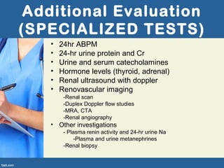 Additional Evaluation
(SPECIALIZED TESTS)
• 24hr ABPM
• 24-hr urine protein and Cr
• Urine and serum catecholamines
• Hormone levels (thyroid, adrenal)
• Renal ultrasound with doppler
• Renovascular imaging
-Renal scan
-Duplex Doppler flow studies
-MRA, CTA
-Renal angiography
• Other investigations
- Plasma renin activity and 24-hr urine Na
-Plasma and urine metanephrines
-Renal biopsy
 