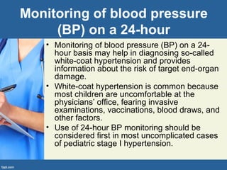 Monitoring of blood pressure
(BP) on a 24-hour
• Monitoring of blood pressure (BP) on a 24-
hour basis may help in diagnosing so-called
white-coat hypertension and provides
information about the risk of target end-organ
damage.
• White-coat hypertension is common because
most children are uncomfortable at the
physicians’ office, fearing invasive
examinations, vaccinations, blood draws, and
other factors.
• Use of 24-hour BP monitoring should be
considered first in most uncomplicated cases
of pediatric stage I hypertension.
 