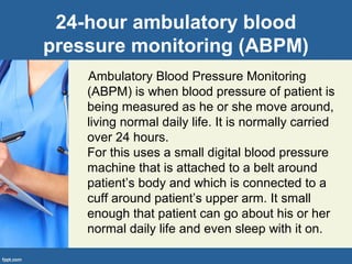 24-hour ambulatory blood
pressure monitoring (ABPM)
Ambulatory Blood Pressure Monitoring
(ABPM) is when blood pressure of patient is
being measured as he or she move around,
living normal daily life. It is normally carried
over 24 hours.
For this uses a small digital blood pressure
machine that is attached to a belt around
patient’s body and which is connected to a
cuff around patient’s upper arm. It small
enough that patient can go about his or her
normal daily life and even sleep with it on.
 