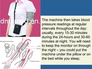 The machine then takes blood
pressure readings at regular
intervals throughout the day:
usually, every 15-30 minutes
during the 24-hours and 30-60
minutes at night. You will need
to keep the monitor on through
the night – you could put the
machine under the pillow or on
the bed while you sleep.
 
