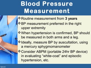 Blood Pressure
Measurement
Routine measurement from 3 years
BP measurement preferred in the right
upper extremity
When hypertension is confirmed, BP should
be measured in both arms and a leg.
Ideally, measure BP by auscultation, using
a mercury sphygmomanometer
Consider ABPM (portable 24hr BP device)
in evaluating “white-coat” and episodic
hypertension, etc.
 