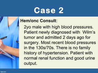 Case 2
Hem/onc Consult:
2yo male with high blood pressures.
Patient newly diagnosed with Wilm’s
tumor and admitted 2 days ago for
surgery. Most recent blood pressures
in the 130s/70s. There is no family
history of hypertension. Patient with
normal renal function and good urine
output.
 