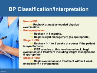 BP Classification/Interpretation
• Normal BP:
=> Recheck at next scheduled physical
examination.
• Prehypertension:
=> Recheck in 6 months.
=> Begin weight management (as appropriate).
• Stage 1 HTN:
=> Recheck in 1 to 2 weeks or sooner if the patient
is symptomatic.
=> If BP remains at this level on recheck, begin
evaluation and treatment including weight management
if appropriate.
• Stage 2 HTN:
=> Begin evaluation and treatment within 1 week,
immediately if symptomatic.
 