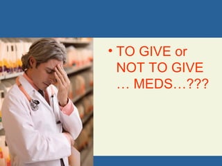 • TO GIVE or
NOT TO GIVE
… MEDS…???
 