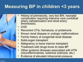 Measuring BP in children <3 years
• History of prematurity, very low BW, neonatal
complication requiring intensive care (umbilical
artery catheterization and renal artery
thrombosis).
• CHD
• Recurrent UTIs, hematuria, or proteinuria
• Known renal disease or urologic malformations
• Family history of congenital renal disease
• Solid-organ transplant
• Malignancy or bone marrow transplant
• Treatment with drugs know to raise BP
• Other systemic illnesses associated with HTN
(neurofibromatosis, tuberous sclerosis, etc.)
• Evidence of elevated intracranial pressure
 