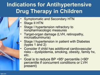 Indications for Antihypertensive
Drug Therapy in Children
• Symptomatic and Secondary HTN
• Stage II HTN
• Stage I hypertension refractory to
nonpharmacologic measures
• Target-organ damage (LVH, retinopathy,
microalbuminuria)
• Stage I hypertension in patient with Diabetes
(types 1 and 2)
• Consider if child has additional cardiovascular
risks – dyslipidemia, smoking, obesity, family hx,
etc.
• Goal is to reduce BP <95th
percentile (<90th
percentile if concurrent conditions or LVH
present)
 