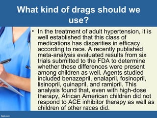 What kind of drags should we
use?
• In the treatment of adult hypertension, it is
well established that this class of
medications has disparities in efficacy
according to race. A recently published
meta-analysis evaluated results from six
trials submitted to the FDA to determine
whether these differences were present
among children as well. Agents studied
included benazepril, enalapril, fosinopril,
lisinopril, quinapril, and ramipril. This
analysis found that, even with high-dose
therapy, African American children did not
respond to ACE inhibitor therapy as well as
children of other races did.
 