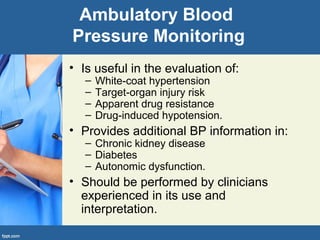 Ambulatory Blood
Pressure Monitoring
• Is useful in the evaluation of:
– White-coat hypertension
– Target-organ injury risk
– Apparent drug resistance
– Drug-induced hypotension.
• Provides additional BP information in:
– Chronic kidney disease
– Diabetes
– Autonomic dysfunction.
• Should be performed by clinicians
experienced in its use and
interpretation.
 