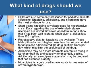 • CCBs are also commonly prescribed for pediatric patients.
Nifedipine, isradipine, amlodipine, and nicardipine have
the most evidence for use.
• Short-acting nifedipine is typically used for hypertensive
crisis. Data regarding the use of extended-release
nifedipine are limited; however, anecdotal reports show
that it has been well tolerated when given at doses less
than 120 mg/day.
• Retrospective data for isradipine are available. These
trials utilized a much higher dose than that recommended
for adults and administered the drug multiple times per
day, which may limit the usefulness of the drug.
• Amlodipine may be a more desirable alternative owing to
its longer half-life and capacity for once-daily dosing.
Additionally, an amlodipine suspension may be prepared
that has extended stability.
• Nicardipine is largely used intravenously for treatment of
severe hypertension.
What kind of drags should we
use?
 