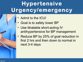 Hypertensive
Urgency/emergency
• Admit to the ICU!
• Goal is to safely lower BP
• Use titratable short-acting IV
antihypertensive for BP management
• Reduce BP by 25% of goal reduction in
first 2 hrs and then down to normal in
next 3-4 days
 