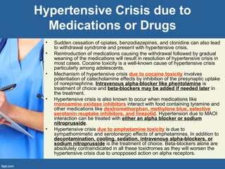 Hypertensive Crisis due to
Medications or Drugs
• Sudden cessation of opiates, benzodiazepines, and clonidine can also lead
to withdrawal syndrome and present with hypertensive crisis.
• Reintroduction of medications causing the withdrawal followed by gradual
weaning of the medications will result in resolution of hypertensive crisis in
most cases. Cocaine toxicity is a well-known cause of hypertensive crisis
particularly among adolescents.
• Mechanism of hypertensive crisis due to cocaine toxicity involves
potentiation of catecholamine effects by inhibition of the presynaptic uptake
of norepinephrine. Intravenous alpha-blocker like phentolamine is
treatment of choice and beta-blockers may be added if needed later in
the treatment.
• Hypertensive crisis is also known to occur when medications like
monoamine oxidase inhibitors interact with food containing tyramine and
other medications like dextromethorphan, methylene blue, selective
serotonin reuptake inhibitors, and linezolid. Hypertension due to MAOI
interaction can be treated with either an alpha blocker or sodium
nitroprusside.
• Hypertensive crisis due to amphetamine toxicity is due to
sympathomimetic and serotonergic effects of amphetamines. In addition to
decontamination, cooling, sedation, intravenous alpha-blockers, or
sodium nitroprusside is the treatment of choice. Beta-blockers alone are
absolutely contraindicated in all these toxidromes as they will worsen the
hypertensive crisis due to unopposed action on alpha receptors.
 