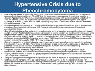 Hypertensive Crisis due to
Pheochromocytoma• Pheochromocytoma is rare tumor arising from chromaffin cells in the adrenal medulla and extra adrenal
paraganglionic tissue in children. About 80% of the pheochromocytomas arise from adrenal medulla in
children. Approximately 40% of pheochromocytomas are associated with genetic mutations and about 19–
38% are bilateral. About 1% of pediatric hypertensive patients have pheochromocytoma with a peak
incidence at around 11 years. But it is more commonly diagnosed in adults with a peak incidence between
4th and 6th decade of life.
• Multiple endocrine neoplasia type 2, Von Hippel-Lindau syndrome, neurofibromatosis type 1, and germline
mutations of succinate dehydrogenase (SDH) gene are some of the common causes of hereditary
pheochromocytomas.
• Quantification of plasma-free metanephrine and normetanephrine based on age-specific reference intervals
and 24 hr urinary-fractionated metanephrines preferably in supine position are most sensitive diagnostic tests
for pheochromocytoma. After the biochemical confirmation of the diagnosis, tumor localization studies like
magnetic resonance imaging (MRI), 123metaiodobenzylguanidine (MIBG) scintigraphy, and occasionally in
rare cases studies like [111In]-Octreotide scintigraphy, [18F]-fluorodopamine, or [18F]-fluorodeoxyglucose
positron emission tomography (FDG-PET) may be required.
• Clinical presentation of pediatric pheochromocytoma is varied and ranges from asymptomatic to sustained
hypertension in about 60–90%. Paroxysmal hypertension is less common when compared to adults and its
presence should raise a suspicion of pheochromocytoma. Children with dopamine secreting
pheochromocytomas are usually normotensive.
• Symptoms such as headache, palpitations, sweating, vomiting, pallor, weight loss, polyuria, visual
disturbances, anxiety, and attention deficit-hyperactivity are common presenting features in children.
• Surgery is the treatment of choice but good preoperative medical management of hypertension for at least
10–14 days is recommended.
• Adequate perioperative management of hypertension will result in decrease in postoperative complications.
• α2-blockade with noncompetitive α2-blocker like phenoxybenzamine is the medication of choice. For
localized tumors laparoscopic cortical-sparing adrenalectomy is the preferred surgery in children. Treatment
options for invasive and metastatic tumors include embolization, systemic therapy with 131MIBG, or
chemotherapy.
 