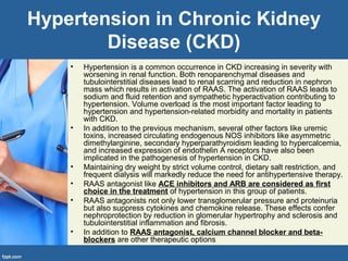 Hypertension in Chronic Kidney
Disease (CKD)
• Hypertension is a common occurrence in CKD increasing in severity with
worsening in renal function. Both renoparenchymal diseases and
tubulointerstitial diseases lead to renal scarring and reduction in nephron
mass which results in activation of RAAS. The activation of RAAS leads to
sodium and fluid retention and sympathetic hyperactivation contributing to
hypertension. Volume overload is the most important factor leading to
hypertension and hypertension-related morbidity and mortality in patients
with CKD.
• In addition to the previous mechanism, several other factors like uremic
toxins, increased circulating endogenous NOS inhibitors like asymmetric
dimethylarginine, secondary hyperparathyroidism leading to hypercalcemia,
and increased expression of endothelin A receptors have also been
implicated in the pathogenesis of hypertension in CKD.
• Maintaining dry weight by strict volume control, dietary salt restriction, and
frequent dialysis will markedly reduce the need for antihypertensive therapy.
• RAAS antagonist like ACE inhibitors and ARB are considered as first
choice in the treatment of hypertension in this group of patients.
• RAAS antagonists not only lower transglomerular pressure and proteinuria
but also suppress cytokines and chemokine release. These effects confer
nephroprotection by reduction in glomerular hypertrophy and sclerosis and
tubulointerstitial inflammation and fibrosis.
• In addition to RAAS antagonist, calcium channel blocker and beta-
blockers are other therapeutic options
 