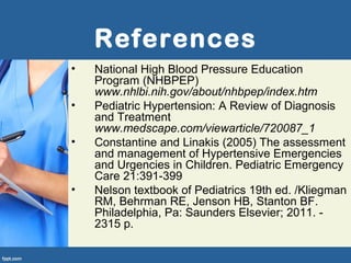 References
• National High Blood Pressure Education
Program (NHBPEP)
www.nhlbi.nih.gov/about/nhbpep/index.htm
• Pediatric Hypertension: A Review of Diagnosis
and Treatment
www.medscape.com/viewarticle/720087_1
• Constantine and Linakis (2005) The assessment
and management of Hypertensive Emergencies
and Urgencies in Children. Pediatric Emergency
Care 21:391-399
• Nelson textbook of Pediatrics 19th ed. /Kliegman
RM, Behrman RE, Jenson HB, Stanton BF.
Philadelphia, Pa: Saunders Elsevier; 2011. -
2315 p.
 