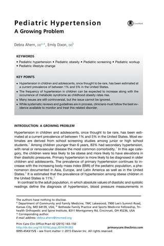 Pediatric Hypertension
A Growing Problem
Debra Ahern, DO
a,
*, Emily Dixon, DO
b
INTRODUCTION: A GROWING PROBLEM
Hypertension in children and adolescents, once thought to be rare, has been esti-
mated at a current prevalence of between 1% and 5% in the United States. Most es-
timates are derived from school screening studies among junior or high school
students.1
Among children younger than 6 years, 83% had secondary hypertension,
with renal or renovascular disease the most common comorbidity.1
In this age cate-
gory, the children were less likely to be obese and more likely to have elevations in
their diastolic pressures. Primary hypertension is more likely to be diagnosed in older
children and adolescents. The prevalence of primary hypertension continues to in-
crease with the increasing body mass index (BMI) of the pediatric population, a phe-
nomenon documented in Asia, Europe, and Latin America as well as in the United
States.2
It is estimated that the prevalence of hypertension among obese children in
the United States is 11%.3
In contrast to the adult population, in which absolute values of diastolic and systolic
readings define the diagnosis of hypertension, blood pressure measurements in
The authors have nothing to disclose.
a
Department of Community and Family Medicine, TMC Lakewood, 7900 Lee’s Summit Road,
Kansas City, MO 64139, USA; b
Bethesda Family Practice and Sports Medicine Fellowship, Tri-
health Orthopedic and Spine Institute, 8311 Montgomery Rd, Cincinnati, OH 45236, USA
* Corresponding author.
E-mail address: debra.ahern@tmcmed.org
KEYWORDS
 Pediatric hypertension  Pediatric obesity  Pediatric screening  Pediatric workup
 Pediatric lifestyle change
KEY POINTS
 Hypertension in children and adolescents, once thought to be rare, has been estimated at
a current prevalence of between 1% and 5% in the United States.
 The frequency of hypertension in children can be expected to increase along with the
occurrence of metabolic syndrome as childhood obesity rates rise.
 Many issues are still controversial, but the issue cannot be ignored.
 While systematic reviews and guidelines are in process, clinicians must follow the best ev-
idence available to monitor and treat this related disorder.
Prim Care Clin Office Pract 42 (2015) 143–150
http://dx.doi.org/10.1016/j.pop.2014.09.003 primarycare.theclinics.com
0095-4543/15/$ – see front matter Ó 2015 Elsevier Inc. All rights reserved.
 