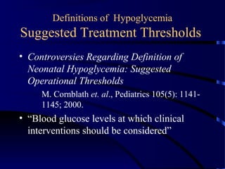 Definitions of Hypoglycemia
Suggested Treatment Thresholds
• Controversies Regarding Definition of
Neonatal Hypoglycemia: Suggested
Operational Thresholds
M. Cornblath et. al., Pediatrics 105(5): 1141-
1145; 2000.
• “Blood glucose levels at which clinical
interventions should be considered”
 