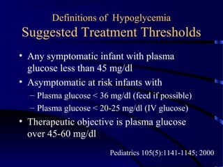 Definitions of Hypoglycemia
Suggested Treatment Thresholds
• Any symptomatic infant with plasma
glucose less than 45 mg/dl
• Asymptomatic at risk infants with
– Plasma glucose < 36 mg/dl (feed if possible)
– Plasma glucose < 20-25 mg/dl (IV glucose)
• Therapeutic objective is plasma glucose
over 45-60 mg/dl
Pediatrics 105(5):1141-1145; 2000
 
