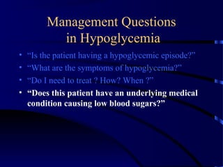 Management Questions
in Hypoglycemia
• “Is the patient having a hypoglycemic episode?”
• “What are the symptoms of hypoglycemia?”
• “Do I need to treat ? How? When ?”
• “Does this patient have an underlying medical
condition causing low blood sugars?”
 