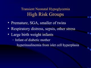Transient Neonatal Hypoglycemia
High Risk Groups
• Premature, SGA, smaller of twins
• Respiratory distress, sepsis, other stress
• Large birth weight infants
– Infant of diabetic mother
hyperinsulinemia from islet cell hyperplasia
 