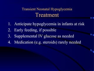 Transient Neonatal Hypoglycemia
Treatment
1. Anticipate hypoglycemia in infants at risk
2. Early feeding, if possible
3. Supplemental IV glucose as needed
4. Medication (e.g. steroids) rarely needed
 