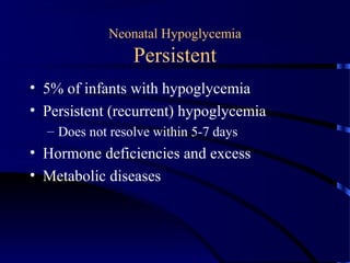 Neonatal Hypoglycemia
Persistent
• 5% of infants with hypoglycemia
• Persistent (recurrent) hypoglycemia
– Does not resolve within 5-7 days
• Hormone deficiencies and excess
• Metabolic diseases
 