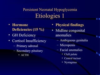 Persistent Neonatal Hypoglycemia
Etiologies 1
• Hormone
Deficiencies (15 %)
• GH Deficiency
• Cortisol Insufficiency
– Primary adrenal
– Secondary pituitary
• ACTH
• Physical findings
• Midline congenital
anomalies
– Ambiguous genitalia
– Micropenis
– Facial anomalies
• Cleft palate
• Central incisor
• Nystagmus
 