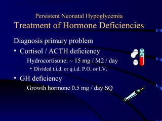 Persistent Neonatal Hypoglycemia
Treatment of Hormone Deficiencies
Diagnosis primary problem
• Cortisol / ACTH deficiency
Hydrocortisone: ~ 15 mg / M2 / day
• Divided t.i.d. or q.i.d. P.O. or I.V.
• GH deficiency
Growth hormone 0.5 mg / day SQ
 