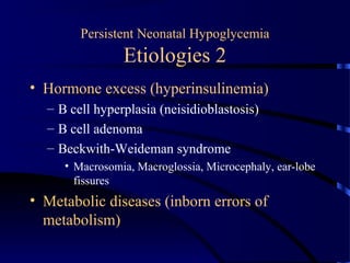 Persistent Neonatal Hypoglycemia
Etiologies 2
• Hormone excess (hyperinsulinemia)
– B cell hyperplasia (neisidioblastosis)
– B cell adenoma
– Beckwith-Weideman syndrome
• Macrosomia, Macroglossia, Microcephaly, ear-lobe
fissures
• Metabolic diseases (inborn errors of
metabolism)
 