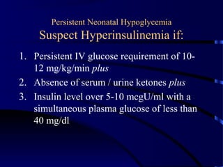 Persistent Neonatal Hypoglycemia
Suspect Hyperinsulinemia if:
1. Persistent IV glucose requirement of 10-
12 mg/kg/min plus
2. Absence of serum / urine ketones plus
3. Insulin level over 5-10 mcgU/ml with a
simultaneous plasma glucose of less than
40 mg/dl
 