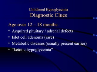 Childhood Hypoglycemia
Diagnostic Clues
Age over 12 – 18 months:
• Acquired pituitary / adrenal defects
• Islet cell adenoma (rare)
• Metabolic diseases (usually present earlier)
• “ketotic hypoglycemia”
 