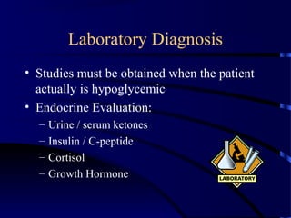 Laboratory Diagnosis
• Studies must be obtained when the patient
actually is hypoglycemic
• Endocrine Evaluation:
– Urine / serum ketones
– Insulin / C-peptide
– Cortisol
– Growth Hormone
 
