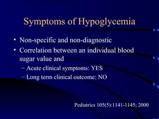 Symptoms of Hypoglycemia
• Non-specific and non-diagnostic
• Correlation between an individual blood
sugar value and
– Acute clinical symptoms: YES
– Long term clinical outcome: NO
Pediatrics 105(5):1141-1145; 2000
 