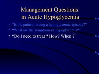 Management Questions
in Acute Hypoglycemia
• “Is the patient having a hypoglycemic episode?”
• “What are the symptoms of hypoglycemia?”
• “Do I need to treat ? How? When ?”
 