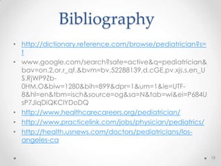 Bibliography
• http://dictionary.reference.com/browse/pediatrician?s=
t
• www.google.com/search?safe=active&q=pediatrician&
bav=on.2,or.r_qf.&bvm=bv.52288139,d.cGE,pv.xjs.s.en_U
S.RjWP9Zb-
0HM.O&biw=1280&bih=899&dpr=1&um=1&ie=UTF-
8&hl=en&tbm=isch&source=og&sa=N&tab=wi&ei=P684U
sP7JIqDiQKClYDoDQ
• http://www.healthcarecareers.org/pediatrician/
• http://www.practicelink.com/jobs/physician/pediatrics/
• http://health.usnews.com/doctors/pediatricians/los-
angeles-ca
15
 