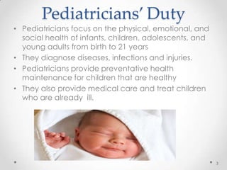Pediatricians’ Duty
• Pediatricians focus on the physical, emotional, and
social health of infants, children, adolescents, and
young adults from birth to 21 years
• They diagnose diseases, infections and injuries.
• Pediatricians provide preventative health
maintenance for children that are healthy
• They also provide medical care and treat children
who are already ill.
3
 