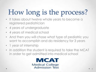 How long is the process?
• It takes about twelve whole years to become a
registered pediatrician
• 4 years of undergraduate
• 4 years of medical school
• And then you will chose what type of pediatric you
want to accomplish and do residency for 3 years
• 1 year of internship
• In addition the student is required to take the MCAT
in order to get admitted into medical school
4
 