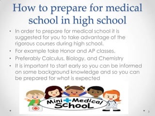 How to prepare for medical
school in high school
• In order to prepare for medical school it is
suggested for you to take advantage of the
rigorous courses during high school.
• For example take Honor and AP classes.
• Preferably Calculus, Biology, and Chemistry
• It is important to start early so you can be informed
on some background knowledge and so you can
be prepared for what is expected
5
 