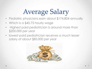 Average Salary
• Pediatric physicians earn about $174,804 annually
• Which is a $40.75 hourly wage
• Highest paid pediatrician is around more than
$200,000 per year
• lowest paid pediatrician receives a much lesser
salary of about $85,000 per year
7
 