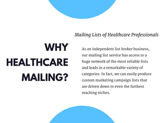 WHY
HEALTHCARE
MAILING?
Mailing Lists of Healthcare Professionals
As an independent list broker business,
our mailing list service has access to a
huge network of the most reliable lists
and leads in a remarkable variety of
categories. In fact, we can easily produce
custom marketing campaign lists that
are driven down to even the farthest
reaching niches.
 