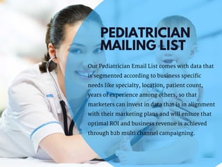PEDIATRICIAN
MAILING LIST
Our Pediatrician Email List comes with data that
is segmented according to business specific
needs like specialty, location, patient count,
years of experience among others, so that
marketers can invest in data that is in alignment
with their marketing plans and will ensure that
optimal ROI and business revenue is achieved
through b2b multi channel campaigning.
 
