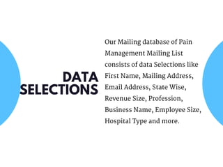 Our Mailing database of Pain
Management Mailing List
consists of data Selections like
First Name, Mailing Address,
Email Address, State Wise,
Revenue Size, Profession,
Business Name, Employee Size,
Hospital Type and more.
DATA
SELECTIONS
 