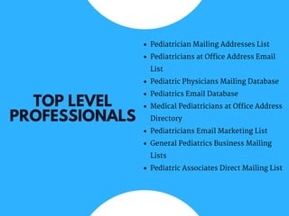 TOP LEVEL
PROFESSIONALS
Pediatrician Mailing Addresses List
Pediatricians at Office Address Email
List
Pediatric Physicians Mailing Database
Pediatrics Email Database
Medical Pediatricians at Office Address
Directory
Pediatricians Email Marketing List
General Pediatrics Business Mailing
Lists
Pediatric Associates Direct Mailing List
 