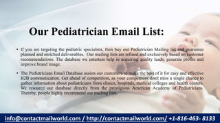Our Pediatrician Email List:
• If you are targeting the pediatric specialists, then buy our Pediatrician Mailing list and guarantee
planned and enriched deliverables. Our mailing lists are refined and exclusively based on customer
recommendations. The database we entertain help in acquiring quality leads, generate profits and
improve brand image.
• The Pediatricians Email Database assists our customers to make the best of it for easy and effective
B2B communication. Get ahead of competition, as your competitors don't miss a single chance to
gather information about pediatricians from clinics, hospitals, medical colleges and health centers.
We resource our database directly from the prestigious American Academy of Pediatricians.
Thereby, people highly recommend our mailing lists.
info@contactmailworld.com / http://contactmailworld.com/ +1-816-463- 8133
 